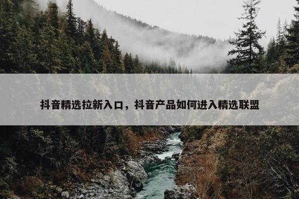 抖音精选拉新入口，抖音产品如何进入精选联盟