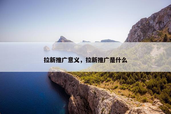 拉新推广意义，拉新推广是什么