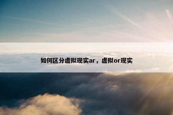 如何区分虚拟现实ar，虚拟or现实