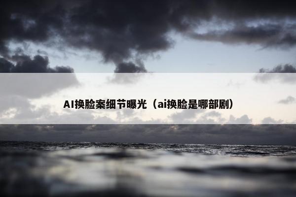 AI换脸案细节曝光（ai换脸是哪部剧）