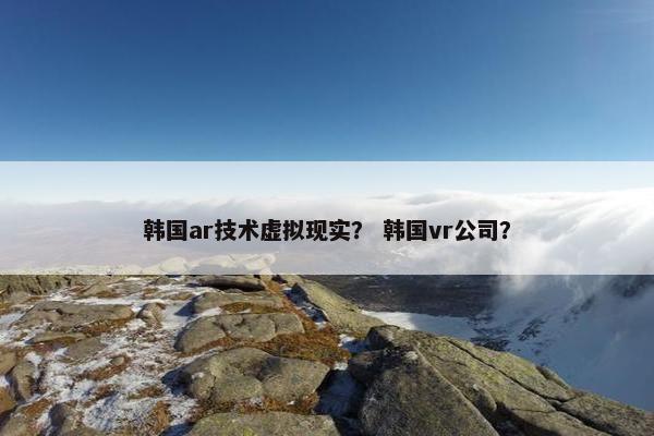 韩国ar技术虚拟现实？ 韩国vr公司？
