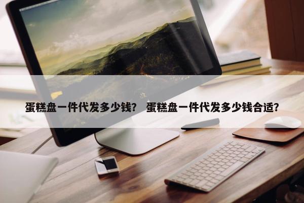 蛋糕盘一件代发多少钱？ 蛋糕盘一件代发多少钱合适？