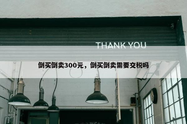 倒买倒卖300元，倒买倒卖需要交税吗