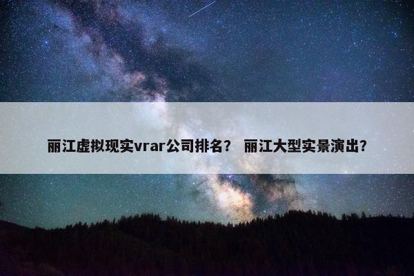 丽江虚拟现实vrar公司排名？ 丽江大型实景演出？