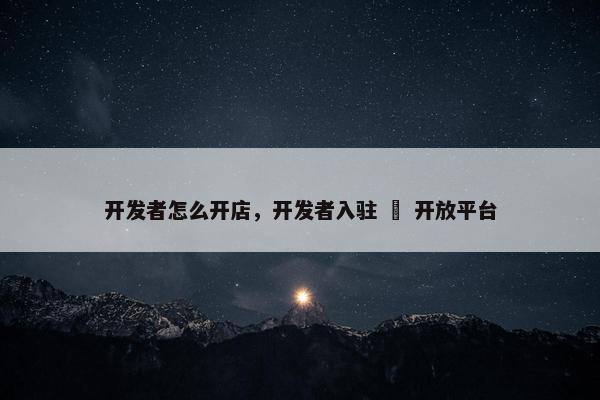 开发者怎么开店，开发者入驻 – 开放平台