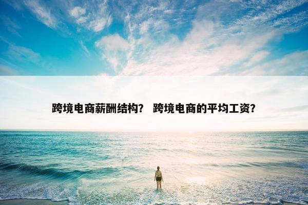 跨境电商薪酬结构？ 跨境电商的平均工资？
