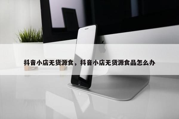 抖音小店无货源食，抖音小店无货源食品怎么办