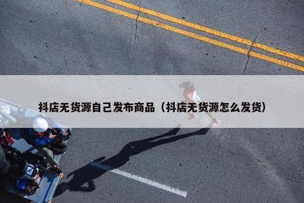 抖店无货源自己发布商品（抖店无货源怎么发货）