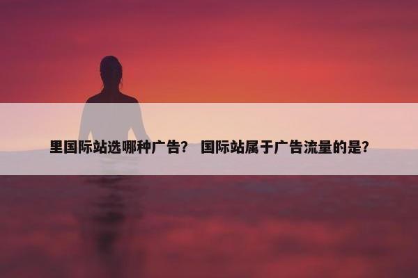 里国际站选哪种广告？ 国际站属于广告流量的是？