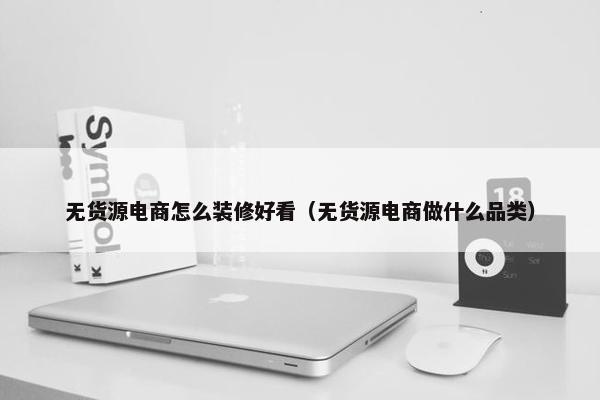 无货源电商怎么装修好看（无货源电商做什么品类）