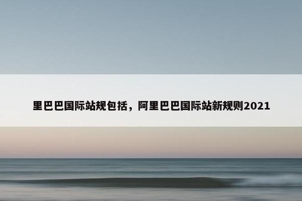 里巴巴国际站规包括，阿里巴巴国际站新规则2021