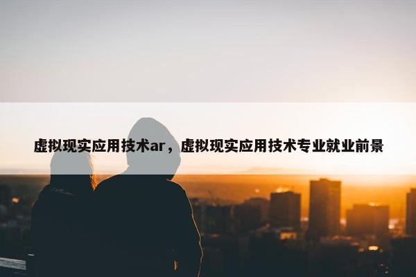虚拟现实应用技术ar，虚拟现实应用技术专业就业前景
