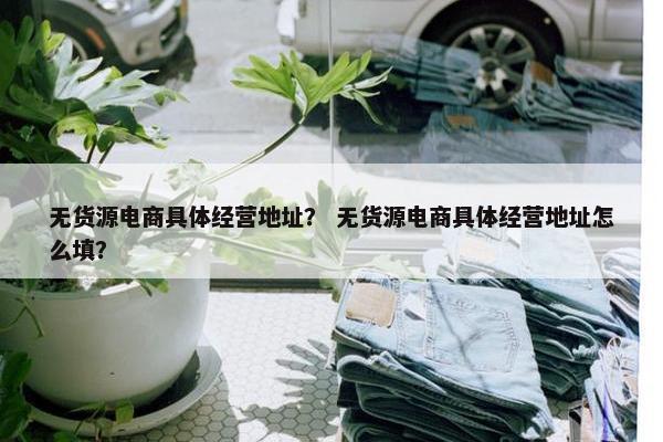 无货源电商具体经营地址？ 无货源电商具体经营地址怎么填？