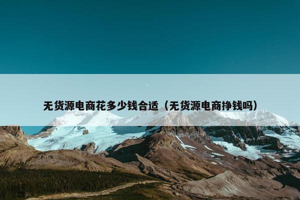 无货源电商花多少钱合适（无货源电商挣钱吗）
