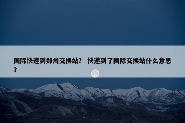 国际快递到郑州交换站？ 快递到了国际交换站什么意思？