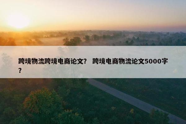 跨境物流跨境电商论文？ 跨境电商物流论文5000字？