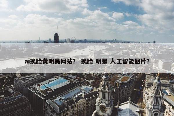 ai换脸黄明昊网站？ 换脸 明星 人工智能图片？