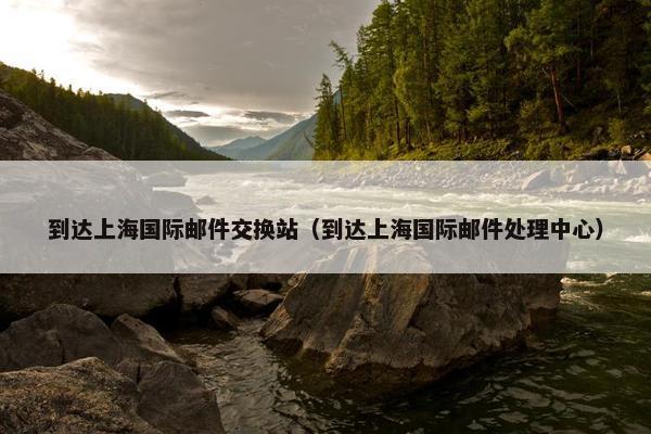 到达上海国际邮件交换站（到达上海国际邮件处理中心）