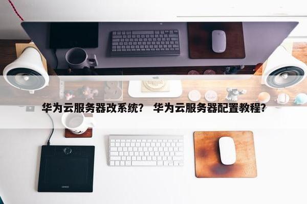 华为云服务器改系统？ 华为云服务器配置教程？