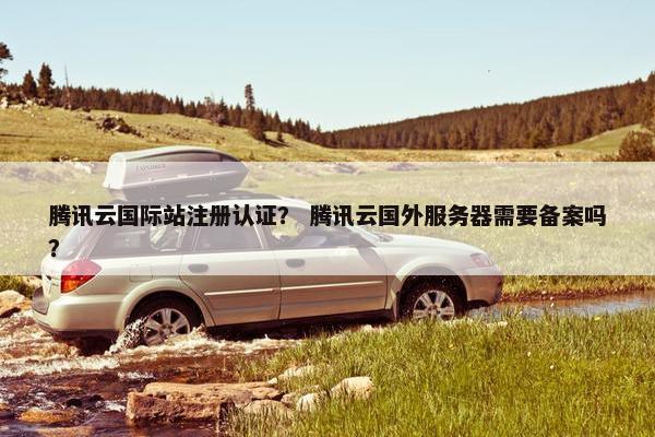 腾讯云国际站注册认证？ 腾讯云国外服务器需要备案吗？