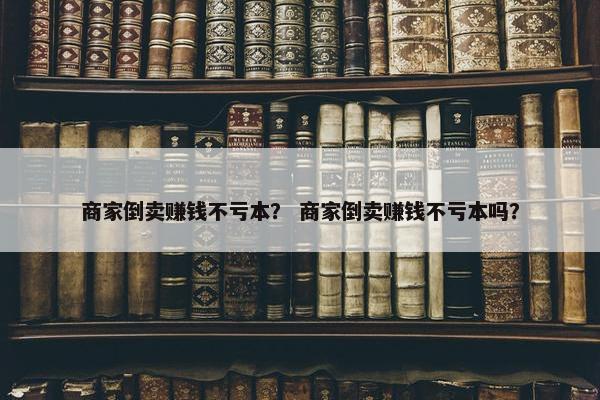 商家倒卖赚钱不亏本？ 商家倒卖赚钱不亏本吗？