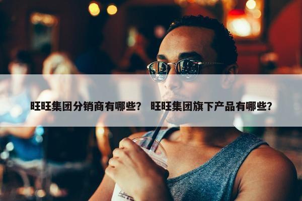 旺旺集团分销商有哪些？ 旺旺集团旗下产品有哪些？