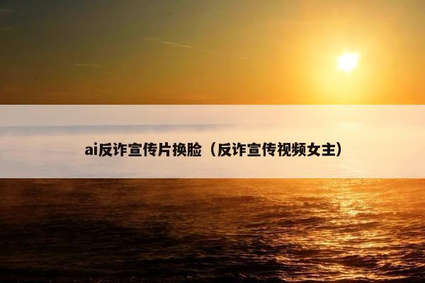 ai反诈宣传片换脸（反诈宣传视频女主）