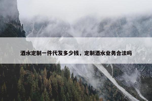 酒水定制一件代发多少钱，定制酒水业务合法吗