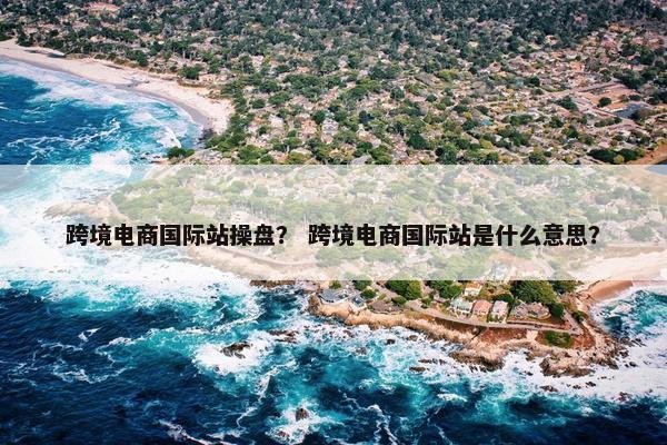 跨境电商国际站操盘？ 跨境电商国际站是什么意思？