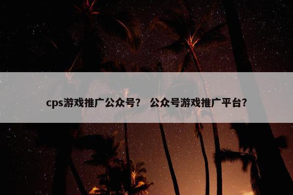cps游戏推广公众号？ 公众号游戏推广平台？