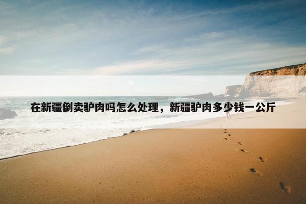 在新疆倒卖驴肉吗怎么处理，新疆驴肉多少钱一公斤