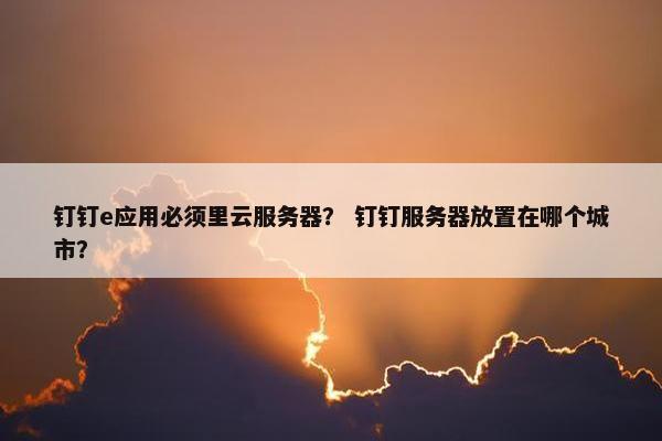 钉钉e应用必须里云服务器？ 钉钉服务器放置在哪个城市？