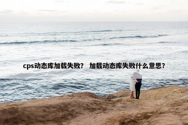 cps动态库加载失败？ 加载动态库失败什么意思？