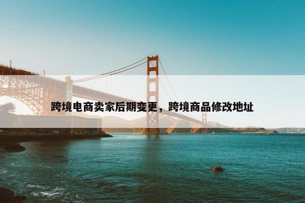 跨境电商卖家后期变更，跨境商品修改地址