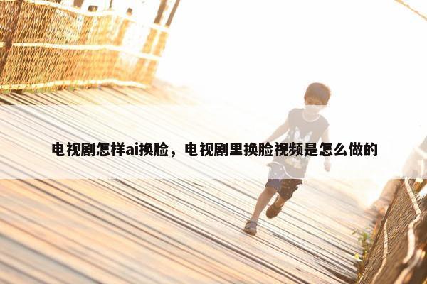 电视剧怎样ai换脸，电视剧里换脸视频是怎么做的