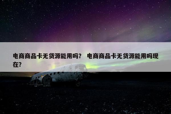 电商商品卡无货源能用吗？ 电商商品卡无货源能用吗现在？