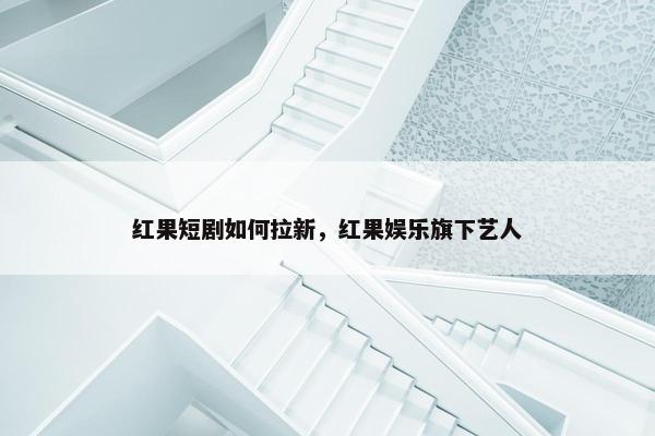 红果短剧如何拉新，红果娱乐旗下艺人