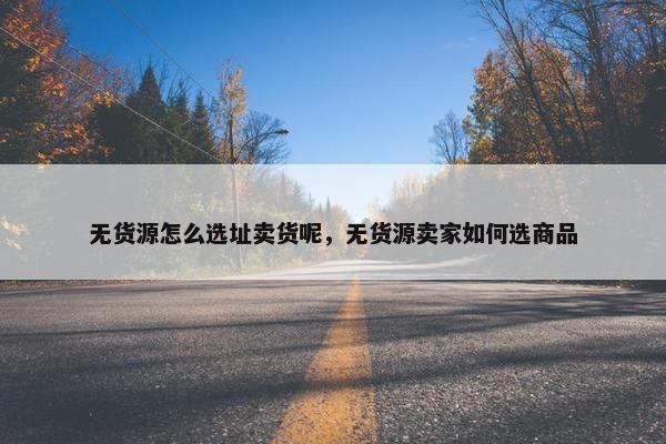 无货源怎么选址卖货呢，无货源卖家如何选商品