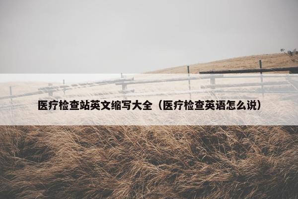 医疗检查站英文缩写大全（医疗检查英语怎么说）