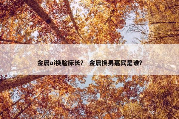 金晨ai换脸床长？ 金晨换男嘉宾是谁？