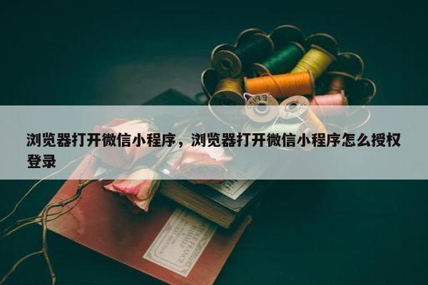 浏览器打开微信小程序，浏览器打开微信小程序怎么授权登录