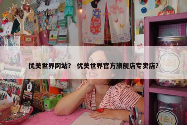 优美世界网站？ 优美世界官方旗舰店专卖店？
