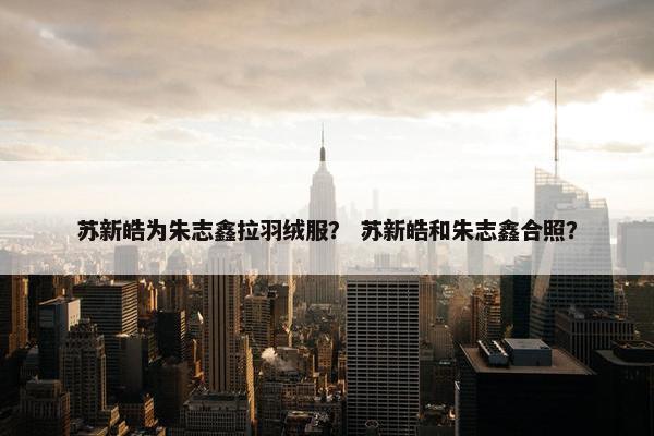 苏新皓为朱志鑫拉羽绒服？ 苏新皓和朱志鑫合照？