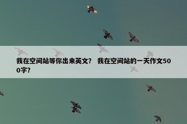 我在空间站等你出来英文？ 我在空间站的一天作文500字？