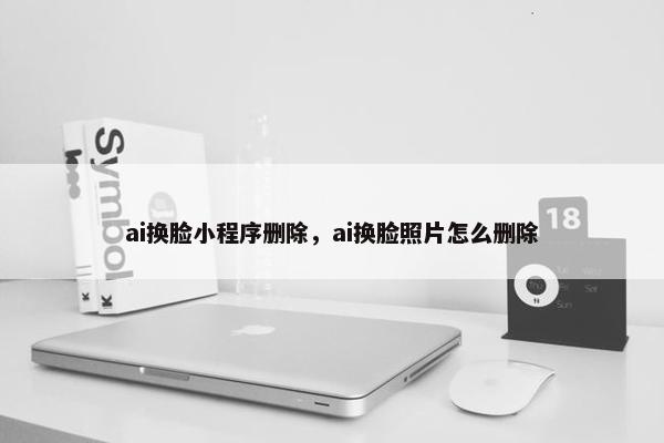 ai换脸小程序删除，ai换脸照片怎么删除