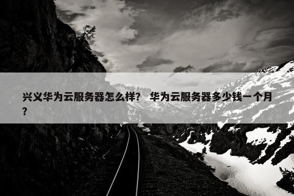 兴义华为云服务器怎么样？ 华为云服务器多少钱一个月？