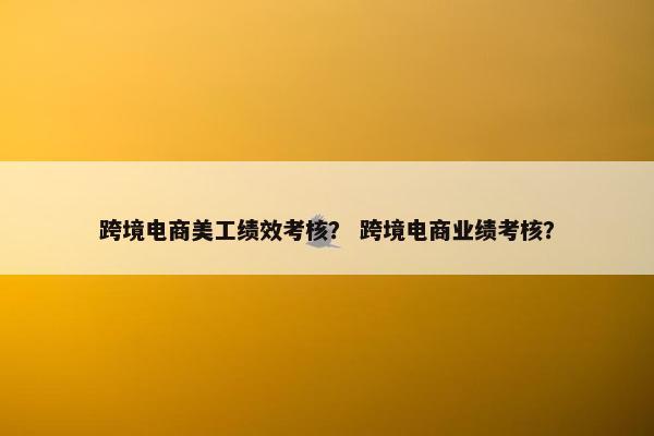 跨境电商美工绩效考核？ 跨境电商业绩考核？
