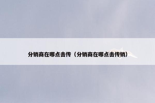 分销商在哪点击传（分销商在哪点击传销）