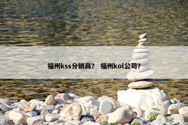 福州kss分销商？ 福州kol公司？