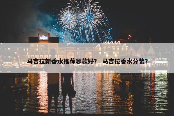 马吉拉新香水推荐哪款好？ 马吉拉香水分装？